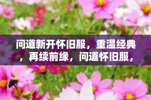 问道新开怀旧服,重温经典,再续前缘,问道怀旧服,重温经典,再续前缘 问道新开怀旧服,重温经典,再续前缘,问道怀旧服,重温经典,再续前缘