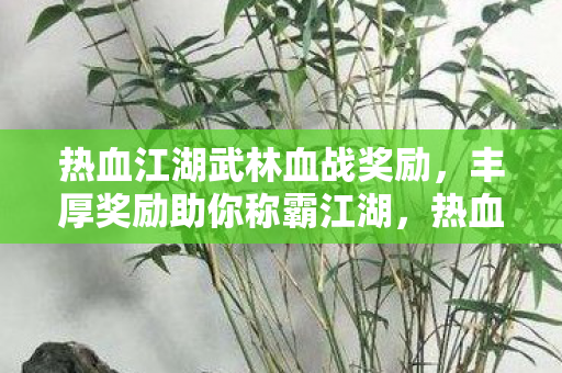 热血江湖武林血战奖励,丰厚奖励助你称霸江湖,热血江湖武林血战,丰厚奖励助你称霸江湖 热血江湖武林血战奖励,丰厚奖励助你称霸江湖,热血江湖武林血战,丰厚奖励助你称霸江湖