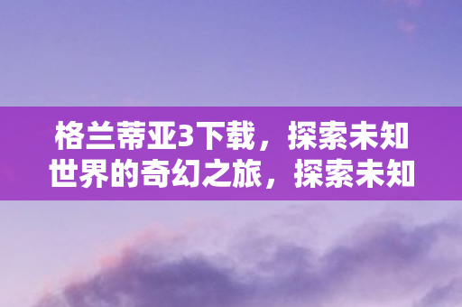 格兰蒂亚3下载,探索未知世界的奇幻之旅,探索未知世界的奇幻之旅,格兰蒂亚3下载体验 格兰蒂亚3下载,探索未知世界的奇幻之旅,探索未知世界的奇幻之旅,格兰蒂亚3下载体验
