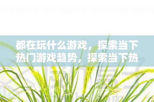都在玩什么游戏,探索当下热门游戏趋势,探索当下热门游戏趋势,大家都在玩什么游戏? 都在玩什么游戏,探索当下热门游戏趋势,探索当下热门游戏趋势,大家都在玩什么游戏?