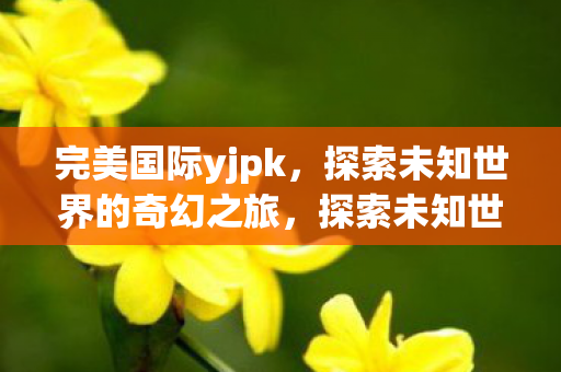 完美国际yjpk,探索未知世界的奇幻之旅,探索未知世界的奇幻之旅,完美国际yjpk 完美国际yjpk,探索未知世界的奇幻之旅,探索未知世界的奇幻之旅,完美国际yjpk