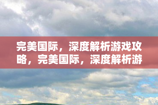 完美国际,深度解析游戏攻略,完美国际,深度解析游戏攻略 完美国际,深度解析游戏攻略,完美国际,深度解析游戏攻略