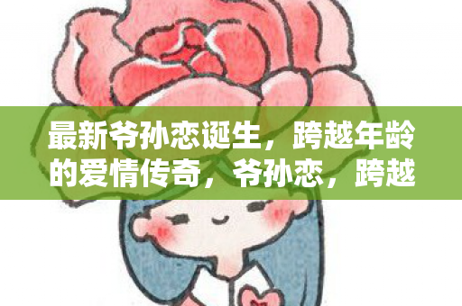 最新爷孙恋诞生,跨越年龄的爱情传奇,爷孙恋,跨越年龄的爱情传奇 最新爷孙恋诞生,跨越年龄的爱情传奇,爷孙恋,跨越年龄的爱情传奇