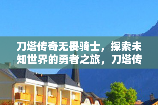 刀塔传奇无畏骑士,探索未知世界的勇者之旅,刀塔传奇,无畏骑士的勇者之旅 刀塔传奇无畏骑士,探索未知世界的勇者之旅,刀塔传奇,无畏骑士的勇者之旅