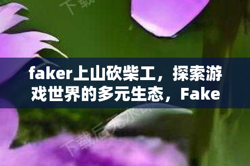 faker上山砍柴工，探索游戏世界的多元生态，Faker上山砍柴，探索游戏世界的多元生态