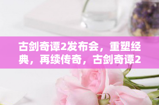古剑奇谭2发布会,重塑经典,再续传奇,古剑奇谭2发布会,重塑经典,再续传奇 古剑奇谭2发布会,重塑经典,再续传奇,古剑奇谭2发布会,重塑经典,再续传奇