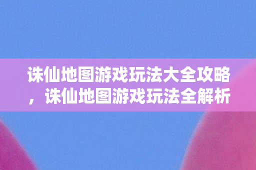 诛仙地图游戏玩法大全攻略,诛仙地图游戏玩法全解析 诛仙地图游戏玩法大全攻略,诛仙地图游戏玩法全解析