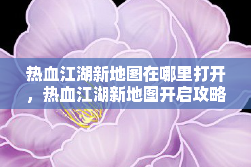 热血江湖新地图在哪里打开,热血江湖新地图开启攻略 热血江湖新地图在哪里打开,热血江湖新地图开启攻略