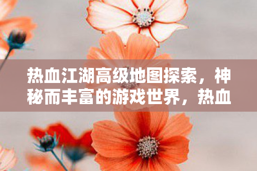 热血江湖高级地图探索,神秘而丰富的游戏世界,热血江湖,探索神秘而丰富的游戏世界 热血江湖高级地图探索,神秘而丰富的游戏世界,热血江湖,探索神秘而丰富的游戏世界
