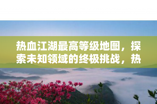 热血江湖最高等级地图,探索未知领域的终极挑战,热血江湖最高等级地图,终极挑战,探索未知领域 热血江湖最高等级地图,探索未知领域的终极挑战,热血江湖最高等级地图,终极挑战,探索未知领域