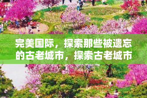 完美国际,探索那些被遗忘的古老城市,探索古老城市,完美国际中的被遗忘之地 完美国际,探索那些被遗忘的古老城市,探索古老城市,完美国际中的被遗忘之地