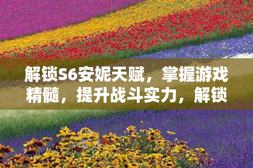 解锁S6安妮天赋,掌握游戏精髓,提升战斗实力,解锁S6安妮天赋,提升战斗实力 解锁S6安妮天赋,掌握游戏精髓,提升战斗实力,解锁S6安妮天赋,提升战斗实力