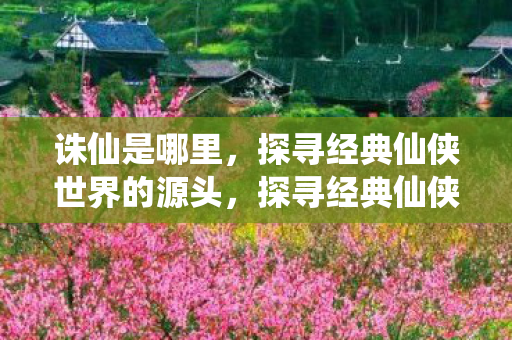 诛仙是哪里,探寻经典仙侠世界的源头,探寻经典仙侠世界的源头,揭秘诛仙的奇幻世界 诛仙是哪里,探寻经典仙侠世界的源头,探寻经典仙侠世界的源头,揭秘诛仙的奇幻世界
