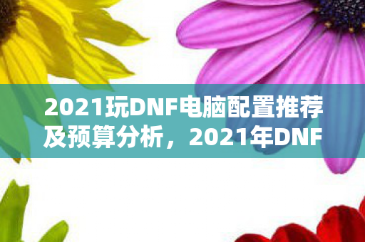 2021玩DNF电脑配置推荐及预算分析,2021年DNF电脑配置推荐及预算分析 2021玩DNF电脑配置推荐及预算分析,2021年DNF电脑配置推荐及预算分析