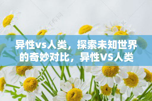 异性vs人类，探索未知世界的奇妙对比，异性VS人类，探索未知世界的奇妙对比
