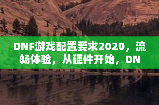 DNF游戏配置要求2020，流畅体验，从硬件开始，DNF 2020游戏流畅体验，从硬件配置开始