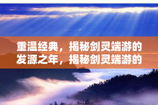 重温经典,揭秘剑灵端游的发源之年,揭秘剑灵端游的发源之年,重温经典 重温经典,揭秘剑灵端游的发源之年,揭秘剑灵端游的发源之年,重温经典