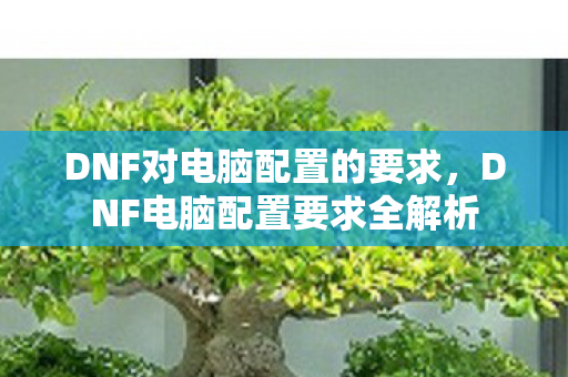 DNF对电脑配置的要求,DNF电脑配置要求全解析 DNF对电脑配置的要求,DNF电脑配置要求全解析