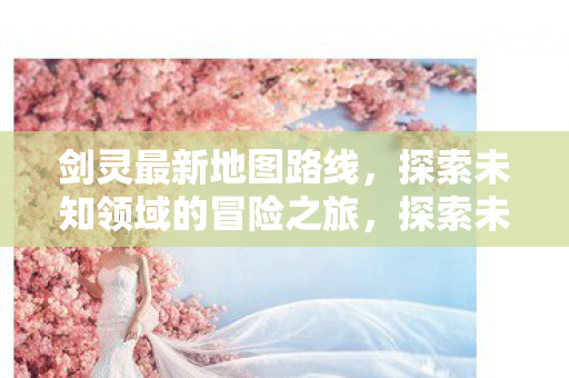 剑灵最新地图路线,探索未知领域的冒险之旅,探索未知领域,剑灵最新地图路线冒险之旅 剑灵最新地图路线,探索未知领域的冒险之旅,探索未知领域,剑灵最新地图路线冒险之旅