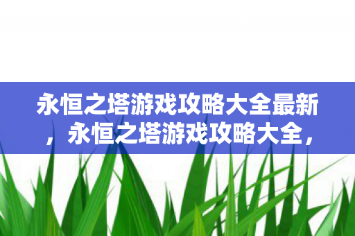 永恒之塔游戏攻略大全最新,永恒之塔游戏攻略大全,解锁最新技巧与策略 永恒之塔游戏攻略大全最新,永恒之塔游戏攻略大全,解锁最新技巧与策略
