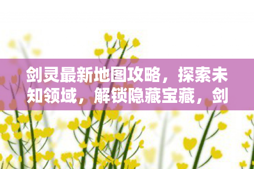 剑灵最新地图攻略,探索未知领域,解锁隐藏宝藏,剑灵新地图探索指南,解锁隐藏宝藏,征服未知领域 剑灵最新地图攻略,探索未知领域,解锁隐藏宝藏,剑灵新地图探索指南,解锁隐藏宝藏,征服未知领域