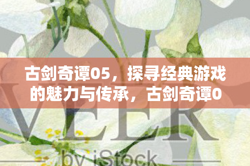 古剑奇谭05，探寻经典游戏的魅力与传承，古剑奇谭05，经典游戏魅力与传承的探寻