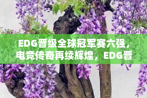 EDG晋级全球冠军赛六强,电竞传奇再续辉煌,EDG晋级全球冠军赛六强,续写电竞传奇 EDG晋级全球冠军赛六强,电竞传奇再续辉煌,EDG晋级全球冠军赛六强,续写电竞传奇