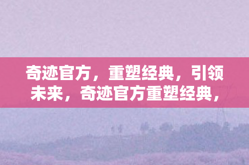 奇迹官方,重塑经典,引领未来,奇迹官方重塑经典,引领未来 奇迹官方,重塑经典,引领未来,奇迹官方重塑经典,引领未来