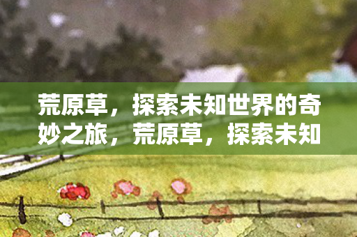 荒原草,探索未知世界的奇妙之旅,荒原草,探索未知世界的奇妙之旅 荒原草,探索未知世界的奇妙之旅,荒原草,探索未知世界的奇妙之旅