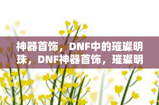 神器首饰,DNF中的璀璨明珠,DNF神器首饰,璀璨明珠的闪耀 神器首饰,DNF中的璀璨明珠,DNF神器首饰,璀璨明珠的闪耀