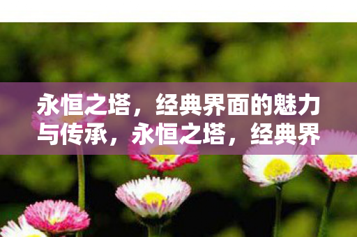 永恒之塔,经典界面的魅力与传承,永恒之塔,经典界面魅力与传承的永恒之舞 永恒之塔,经典界面的魅力与传承,永恒之塔,经典界面魅力与传承的永恒之舞
