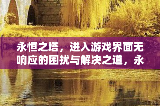 永恒之塔,进入游戏界面无响应的困扰与解决之道,永恒之塔游戏界面无响应的解决方法 永恒之塔,进入游戏界面无响应的困扰与解决之道,永恒之塔游戏界面无响应的解决方法