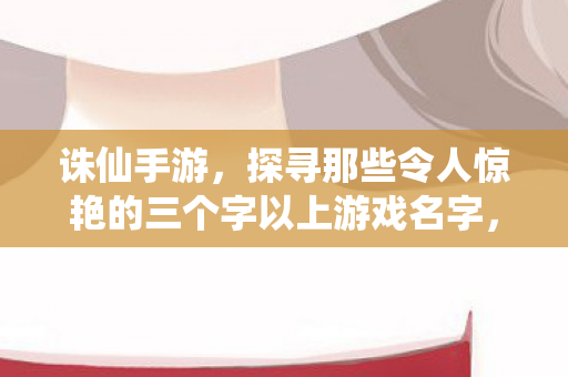 诛仙手游,探寻那些令人惊艳的三个字以上游戏名字,诛仙手游,惊艳三字以上游戏名字大盘点 诛仙手游,探寻那些令人惊艳的三个字以上游戏名字,诛仙手游,惊艳三字以上游戏名字大盘点