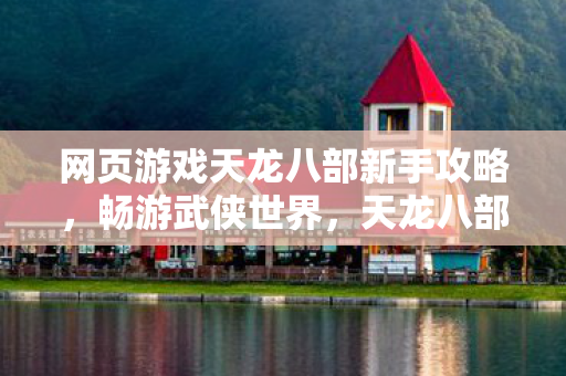 网页游戏天龙八部新手攻略,畅游武侠世界,天龙八部新手攻略,畅游武侠世界,快速上手游戏 网页游戏天龙八部新手攻略,畅游武侠世界,天龙八部新手攻略,畅游武侠世界,快速上手游戏
