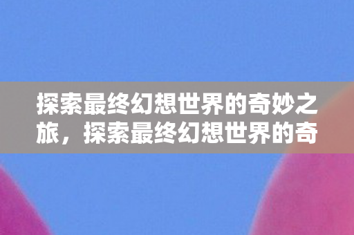 探索最终幻想世界的奇妙之旅，探索最终幻想世界的奇妙冒险之旅