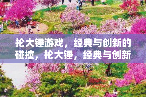 抡大锤游戏,经典与创新的碰撞,抡大锤,经典与创新的碰撞 抡大锤游戏,经典与创新的碰撞,抡大锤,经典与创新的碰撞