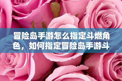 冒险岛手游怎么指定斗燃角色,如何指定冒险岛手游斗燃角色? 冒险岛手游怎么指定斗燃角色,如何指定冒险岛手游斗燃角色?