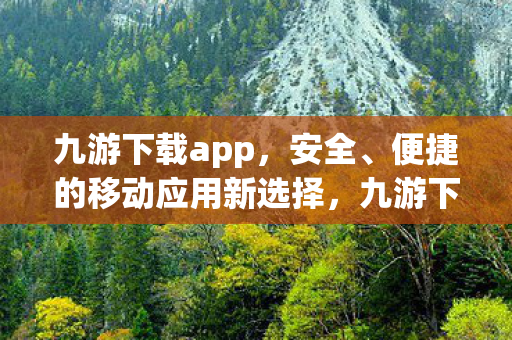 九游下载app，安全、便捷的移动应用新选择，九游下载，安全便捷，移动应用新选择