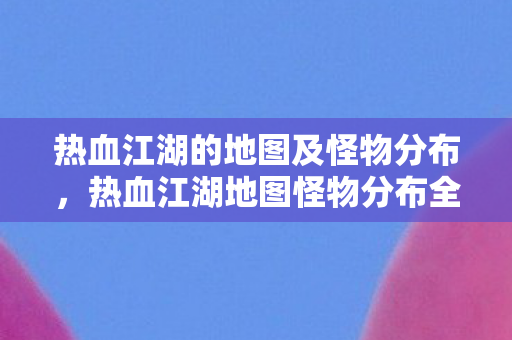 热血江湖的地图及怪物分布,热血江湖地图怪物分布全解析 热血江湖的地图及怪物分布,热血江湖地图怪物分布全解析