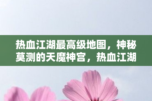 热血江湖最高级地图,神秘莫测的天魔神宫,热血江湖,揭秘最高级地图——天魔神宫 热血江湖最高级地图,神秘莫测的天魔神宫,热血江湖,揭秘最高级地图——天魔神宫