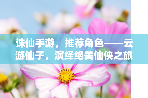 诛仙手游绝美仙侠之旅推荐角色图片