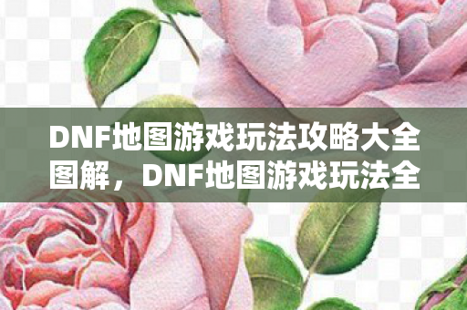 DNF地图游戏玩法攻略大全图解图片