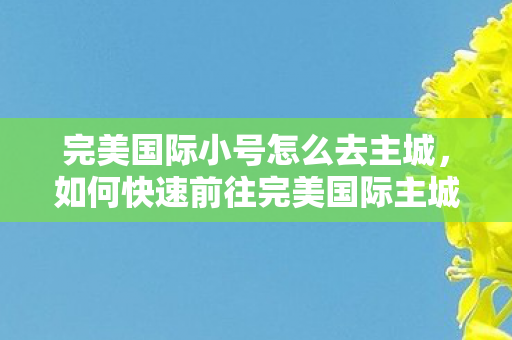 完美国际小号怎么去主城,如何快速前往完美国际主城? 完美国际小号怎么去主城,如何快速前往完美国际主城?