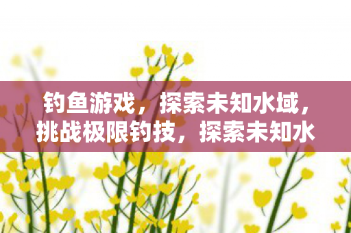 钓鱼游戏,探索未知水域,挑战极限钓技,探索未知水域,钓鱼游戏挑战极限钓技 钓鱼游戏,探索未知水域,挑战极限钓技,探索未知水域,钓鱼游戏挑战极限钓技