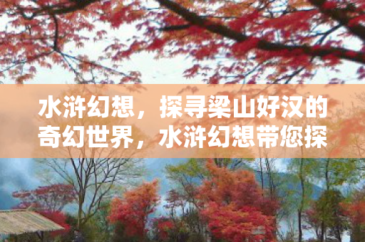 水浒幻想,探寻梁山好汉的奇幻世界,水浒幻想带您探寻梁山好汉的奇幻世界 水浒幻想,探寻梁山好汉的奇幻世界,水浒幻想带您探寻梁山好汉的奇幻世界