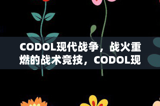 CODOL现代战争,战火重燃的战术竞技,CODOL现代战争,战火重燃的战术竞技 CODOL现代战争,战火重燃的战术竞技,CODOL现代战争,战火重燃的战术竞技
