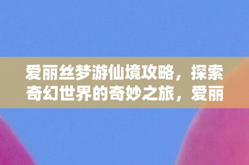 爱丽丝梦游仙境攻略,探索奇幻世界的奇妙之旅,爱丽丝梦游仙境,奇幻世界探索之旅攻略 爱丽丝梦游仙境攻略,探索奇幻世界的奇妙之旅,爱丽丝梦游仙境,奇幻世界探索之旅攻略