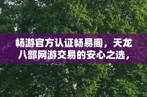 畅游官方认证畅易阁,天龙八部网游交易的安心之选,畅游官方认证畅易阁,安心之选,畅游天龙八部网游交易 畅游官方认证畅易阁,天龙八部网游交易的安心之选,畅游官方认证畅易阁,安心之选,畅游天龙八部网游交易