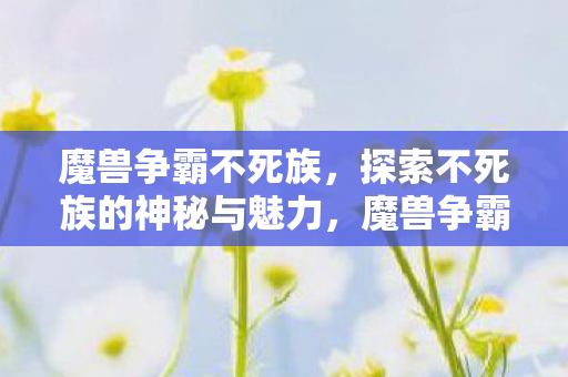 魔兽争霸不死族,探索不死族的神秘与魅力,魔兽争霸,探索不死族的神秘与魅力 魔兽争霸不死族,探索不死族的神秘与魅力,魔兽争霸,探索不死族的神秘与魅力