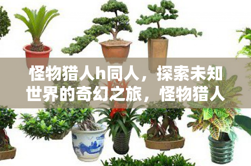 怪物猎人h同人,探索未知世界的奇幻之旅,怪物猎人h同人,奇幻之旅探索未知世界 怪物猎人h同人,探索未知世界的奇幻之旅,怪物猎人h同人,奇幻之旅探索未知世界